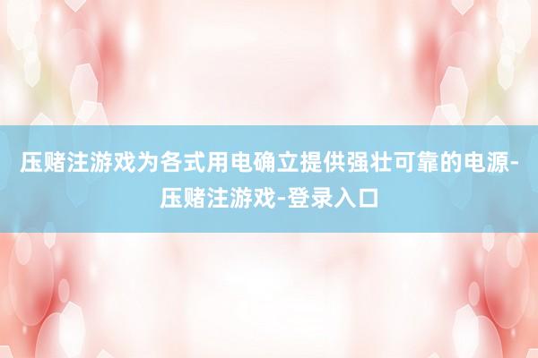 压赌注游戏为各式用电确立提供强壮可靠的电源-压赌注游戏-登录入口