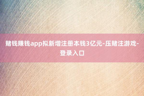 赌钱赚钱app拟新增注册本钱3亿元-压赌注游戏-登录入口