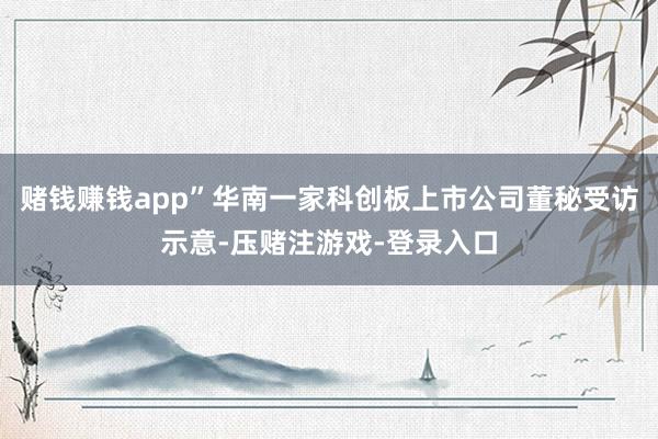 赌钱赚钱app”华南一家科创板上市公司董秘受访示意-压赌注游戏-登录入口