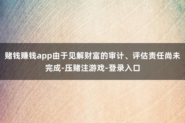 赌钱赚钱app由于见解财富的审计、评估责任尚未完成-压赌注游戏-登录入口