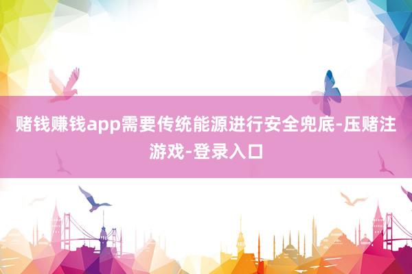 赌钱赚钱app需要传统能源进行安全兜底-压赌注游戏-登录入口