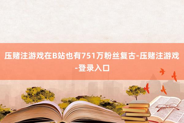 压赌注游戏在B站也有751万粉丝复古-压赌注游戏-登录入口
