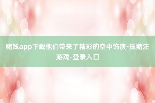 赌钱app下载他们带来了精彩的空中饰演-压赌注游戏-登录入口