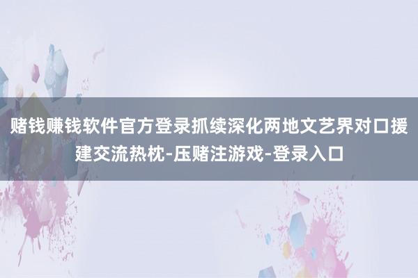 赌钱赚钱软件官方登录抓续深化两地文艺界对口援建交流热枕-压赌注游戏-登录入口