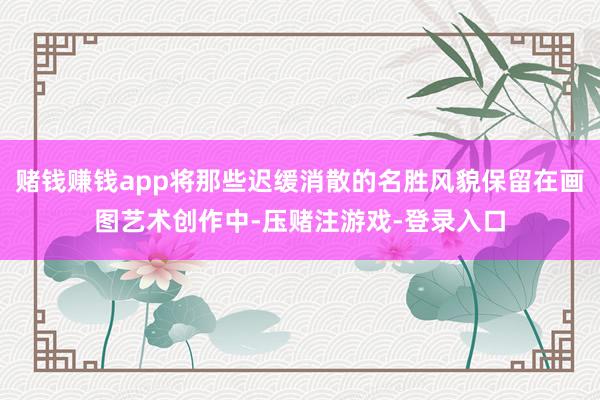 赌钱赚钱app将那些迟缓消散的名胜风貌保留在画图艺术创作中-压赌注游戏-登录入口
