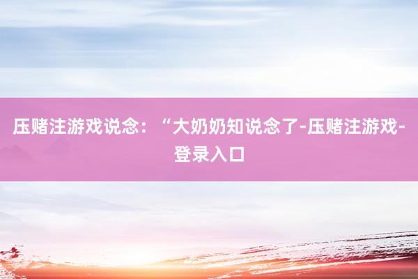 压赌注游戏说念：“大奶奶知说念了-压赌注游戏-登录入口
