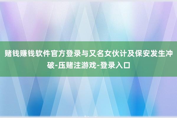 赌钱赚钱软件官方登录与又名女伙计及保安发生冲破-压赌注游戏-登录入口