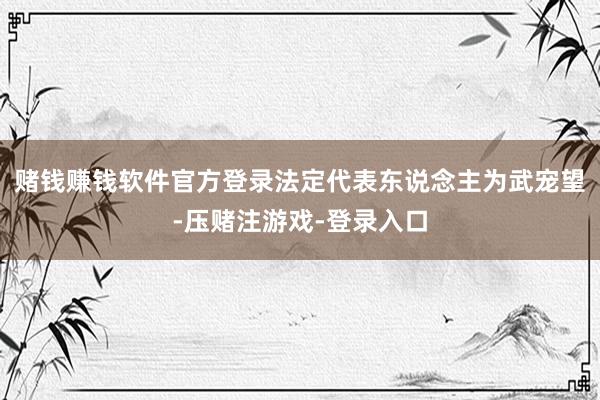 赌钱赚钱软件官方登录法定代表东说念主为武宠望-压赌注游戏-登录入口