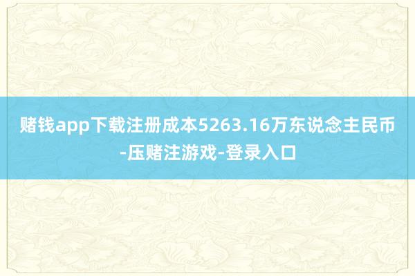 赌钱app下载注册成本5263.16万东说念主民币-压赌注游戏-登录入口
