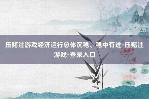 压赌注游戏经济运行总体沉稳、稳中有进-压赌注游戏-登录入口