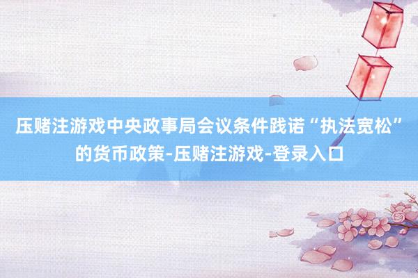 压赌注游戏中央政事局会议条件践诺“执法宽松”的货币政策-压赌注游戏-登录入口