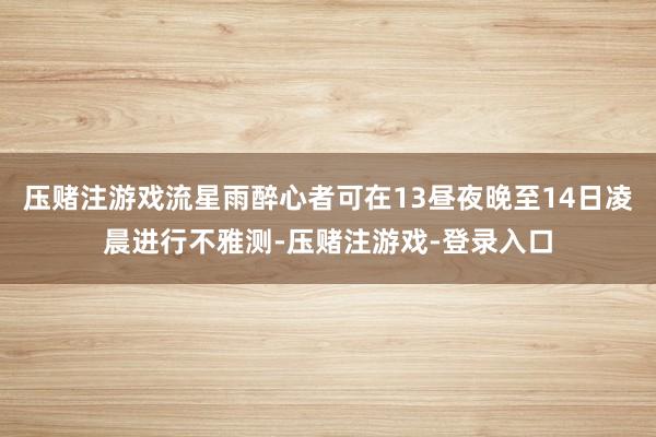 压赌注游戏流星雨醉心者可在13昼夜晚至14日凌晨进行不雅测-压赌注游戏-登录入口