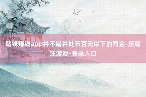 赌钱赚钱app并不错并处五百元以下的罚金-压赌注游戏-登录入口