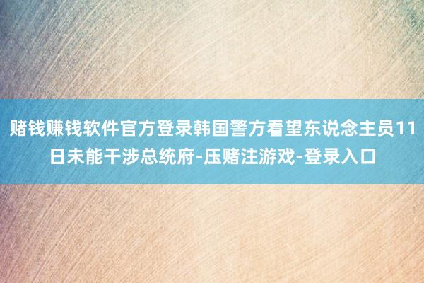 赌钱赚钱软件官方登录韩国警方看望东说念主员11日未能干涉总统府-压赌注游戏-登录入口