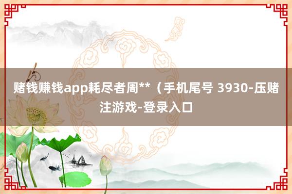 赌钱赚钱app耗尽者周**（手机尾号 3930-压赌注游戏-登录入口