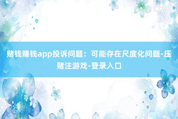 赌钱赚钱app投诉问题：可能存在尺度化问题-压赌注游戏-登录入口