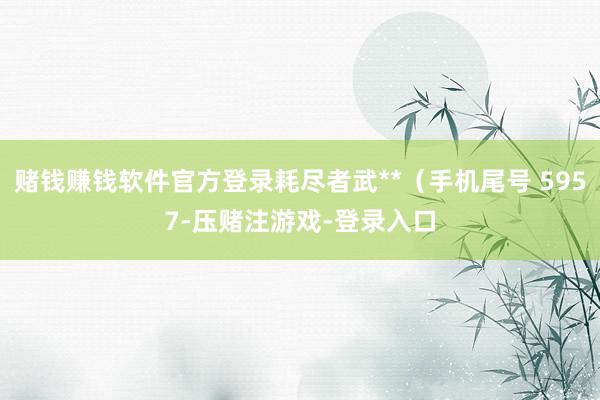 赌钱赚钱软件官方登录耗尽者武**（手机尾号 5957-压赌注游戏-登录入口