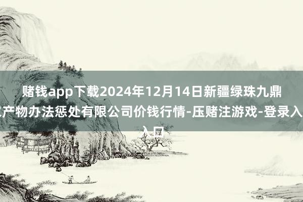 赌钱app下载2024年12月14日新疆绿珠九鼎农产物办法惩处有限公司价钱行情-压赌注游戏-登录入口