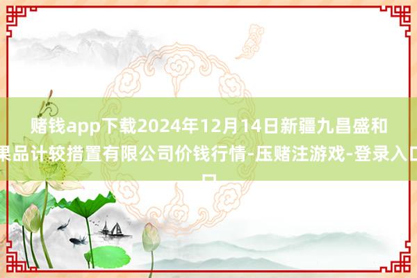 赌钱app下载2024年12月14日新疆九昌盛和果品计较措置有限公司价钱行情-压赌注游戏-登录入口