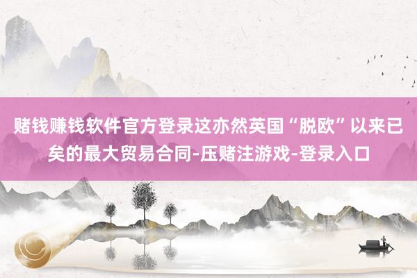 赌钱赚钱软件官方登录这亦然英国“脱欧”以来已矣的最大贸易合同-压赌注游戏-登录入口
