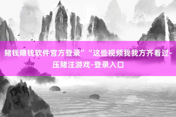 赌钱赚钱软件官方登录”“这些视频我我方齐看过-压赌注游戏-登录入口