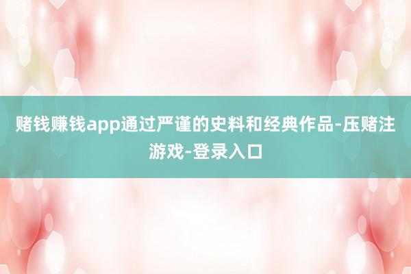赌钱赚钱app通过严谨的史料和经典作品-压赌注游戏-登录入口