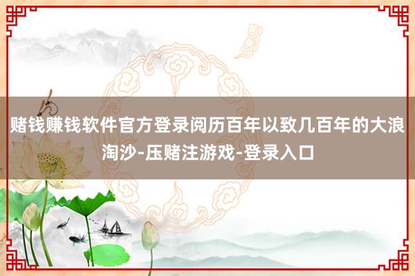 赌钱赚钱软件官方登录阅历百年以致几百年的大浪淘沙-压赌注游戏-登录入口