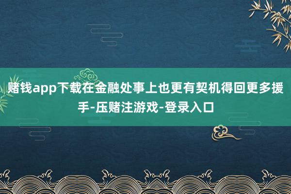 赌钱app下载在金融处事上也更有契机得回更多援手-压赌注游戏-登录入口