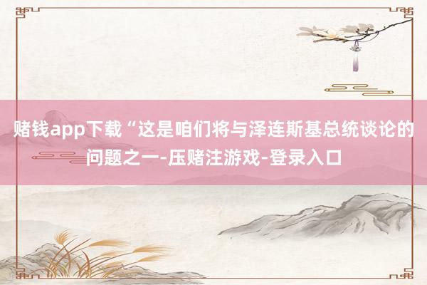 赌钱app下载“这是咱们将与泽连斯基总统谈论的问题之一-压赌注游戏-登录入口