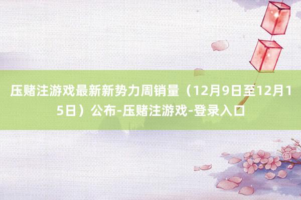 压赌注游戏最新新势力周销量（12月9日至12月15日）公布-压赌注游戏-登录入口