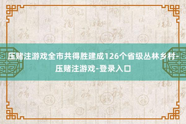 压赌注游戏全市共得胜建成126个省级丛林乡村-压赌注游戏-登录入口