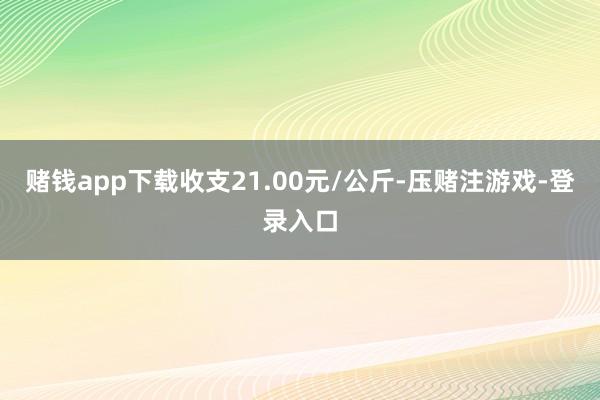 赌钱app下载收支21.00元/公斤-压赌注游戏-登录入口