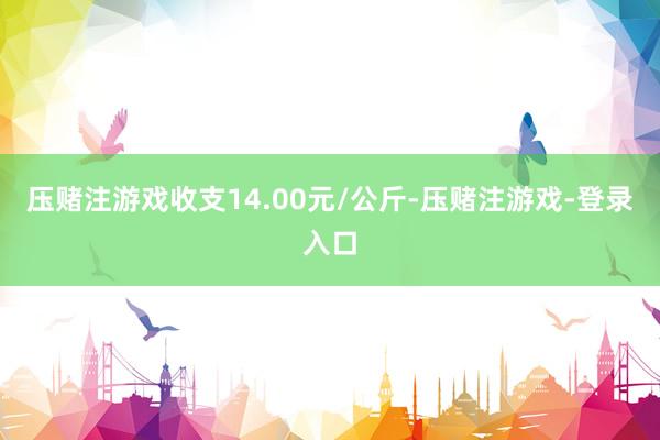 压赌注游戏收支14.00元/公斤-压赌注游戏-登录入口