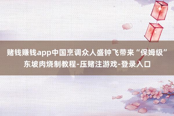 赌钱赚钱app中国烹调众人盛钟飞带来“保姆级”东坡肉烧制教程-压赌注游戏-登录入口