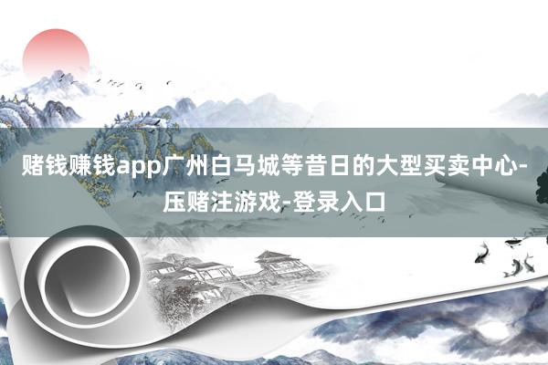 赌钱赚钱app广州白马城等昔日的大型买卖中心-压赌注游戏-登录入口