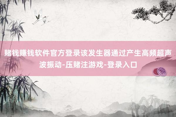 赌钱赚钱软件官方登录该发生器通过产生高频超声波振动-压赌注游戏-登录入口