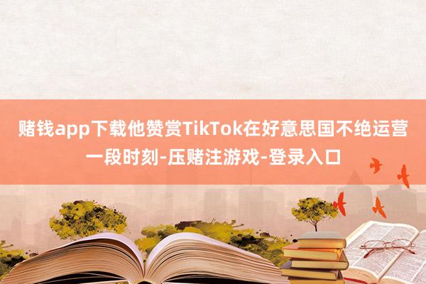 赌钱app下载他赞赏TikTok在好意思国不绝运营一段时刻-压赌注游戏-登录入口