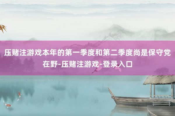 压赌注游戏本年的第一季度和第二季度尚是保守党在野-压赌注游戏-登录入口