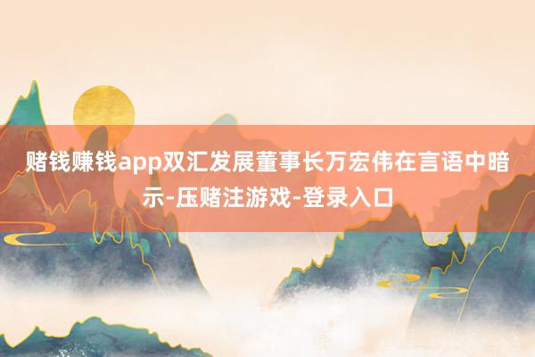 赌钱赚钱app　　双汇发展董事长万宏伟在言语中暗示-压赌注游戏-登录入口