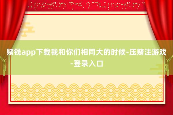 赌钱app下载我和你们相同大的时候-压赌注游戏-登录入口