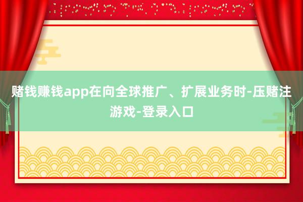 赌钱赚钱app在向全球推广、扩展业务时-压赌注游戏-登录入口