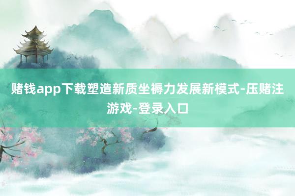 赌钱app下载塑造新质坐褥力发展新模式-压赌注游戏-登录入口