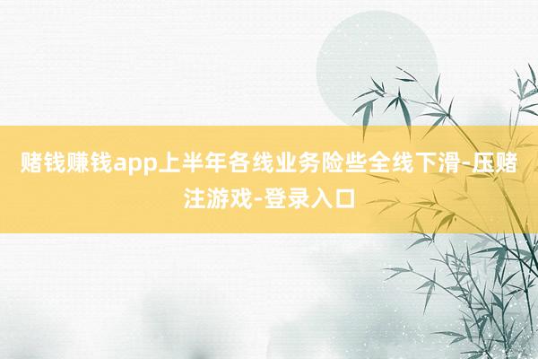 赌钱赚钱app上半年各线业务险些全线下滑-压赌注游戏-登录入口