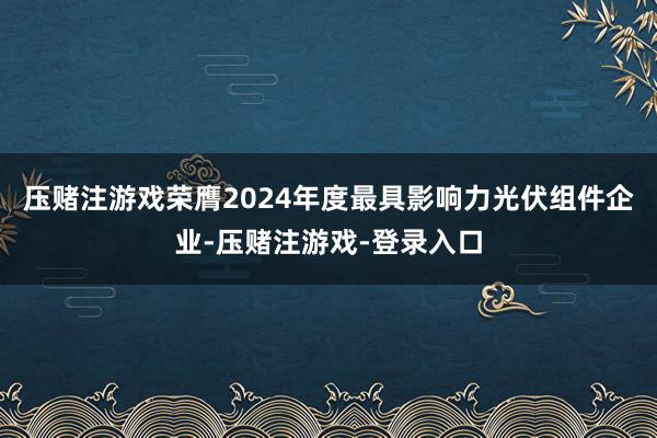 压赌注游戏荣膺2024年度最具影响力光伏组件企业-压赌注游戏-登录入口