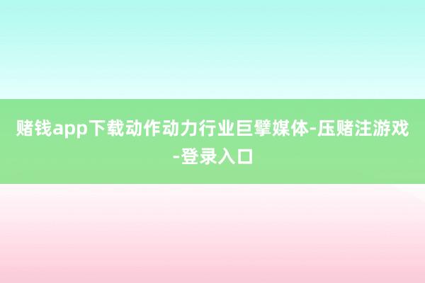 赌钱app下载动作动力行业巨擘媒体-压赌注游戏-登录入口