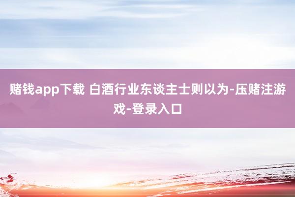 赌钱app下载 白酒行业东谈主士则以为-压赌注游戏-登录入口