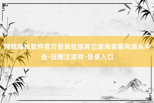 赌钱赚钱软件官方登录包括其它渡海装备向滩头冲击-压赌注游戏-登录入口