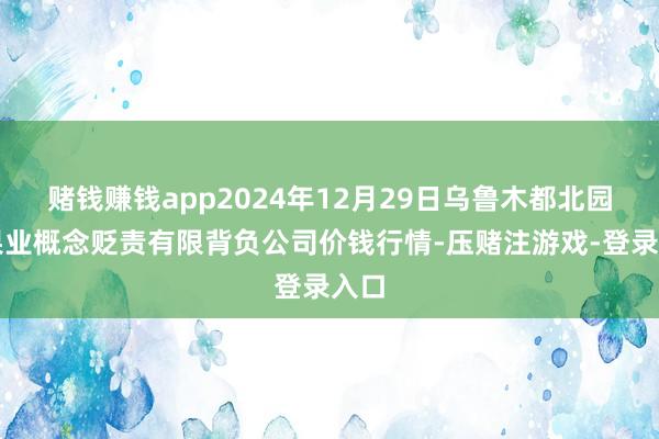 赌钱赚钱app2024年12月29日乌鲁木都北园春果业概念贬责有限背负公司价钱行情-压赌注游戏-登录入口