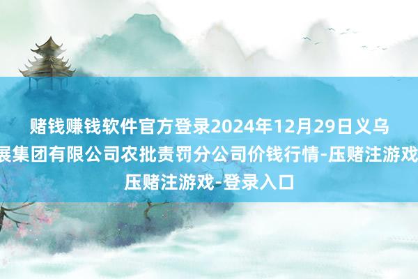 赌钱赚钱软件官方登录2024年12月29日义乌市阛阓发展集团有限公司农批责罚分公司价钱行情-压赌注游戏-登录入口