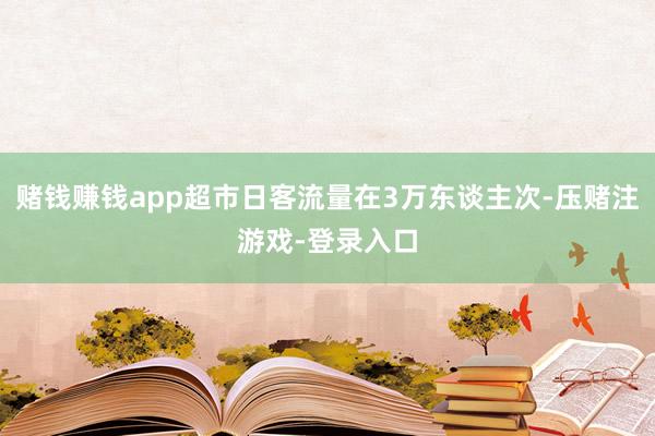 赌钱赚钱app超市日客流量在3万东谈主次-压赌注游戏-登录入口